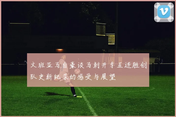 文班亚马自豪谈马刺开季五连胜创队史新纪录的感受与展望
