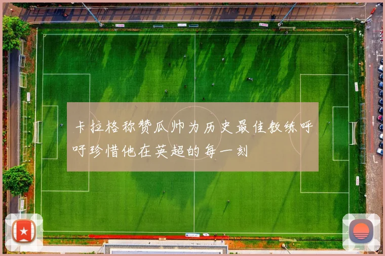 卡拉格称赞瓜帅为历史最佳教练呼吁珍惜他在英超的每一刻
