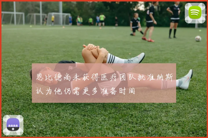 恩比德尚未获得医疗团队批准纳斯认为他仍需更多准备时间