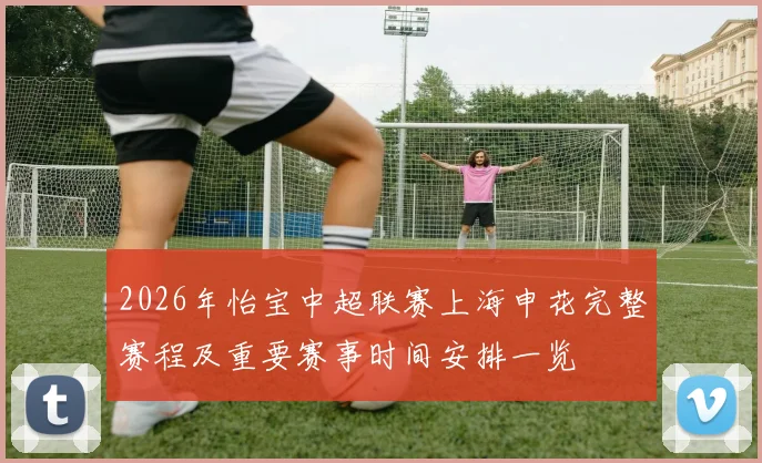 2026年怡宝中超联赛上海申花完整赛程及重要赛事时间安排一览