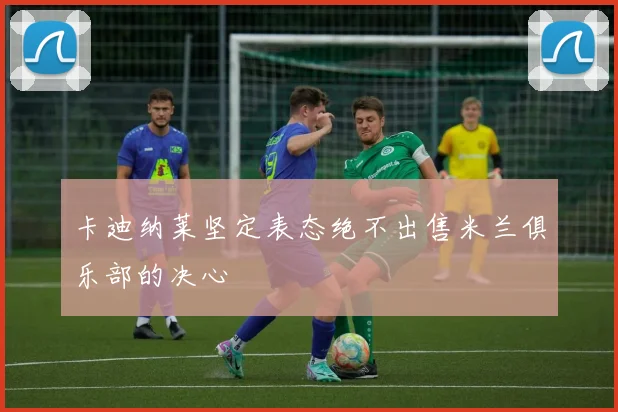 卡迪纳莱坚定表态绝不出售米兰俱乐部的决心