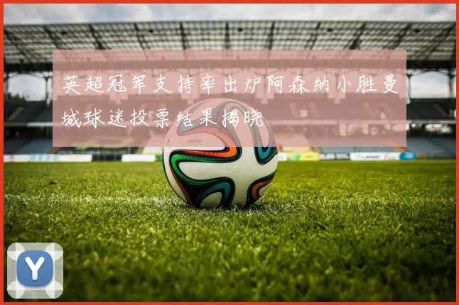 英超冠军支持率出炉阿森纳小胜曼城球迷投票结果揭晓