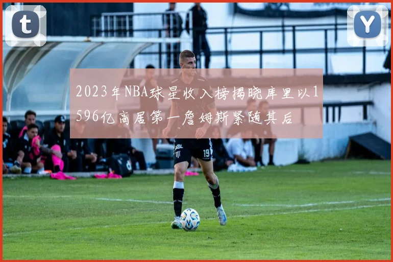 2023年NBA球星收入榜揭晓库里以1596亿高居第一詹姆斯紧随其后