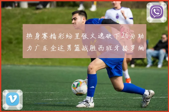 热身赛精彩纷呈张文逸砍下26分助力广东全运男篮战胜西班牙赫罗纳队