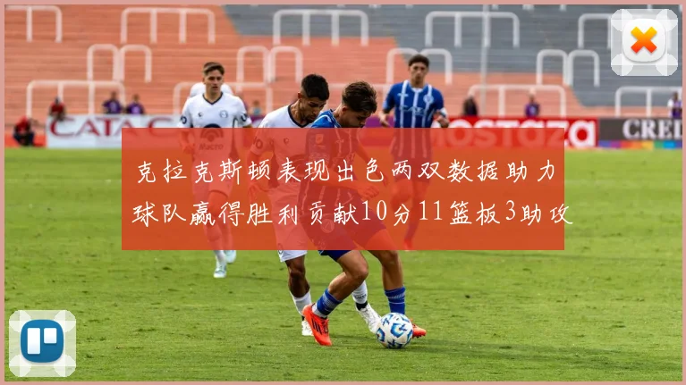 克拉克斯顿表现出色两双数据助力球队赢得胜利贡献10分11篮板3助攻2盖帽