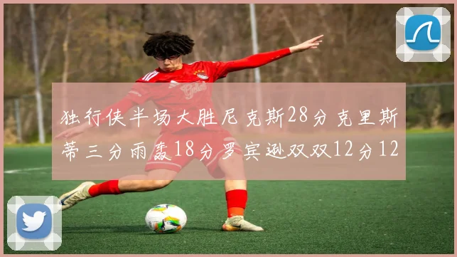 独行侠半场大胜尼克斯28分克里斯蒂三分雨轰18分罗宾逊双双12分12篮板表现出色