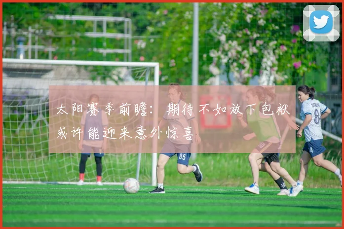 太阳赛季前瞻：期待不如放下包袱或许能迎来意外惊喜