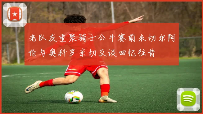 老队友重聚骑士公牛赛前米切尔阿伦与奥科罗亲切交谈回忆往昔