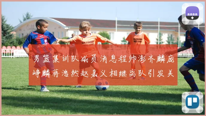 男篮集训队减员消息程帅澎齐麟庞峥麟蒋浩然赵嘉义相继离队引发关注