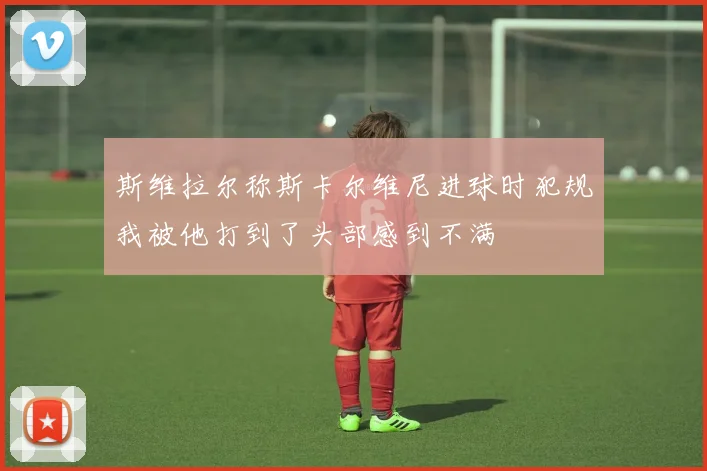 斯维拉尔称斯卡尔维尼进球时犯规我被他打到了头部感到不满