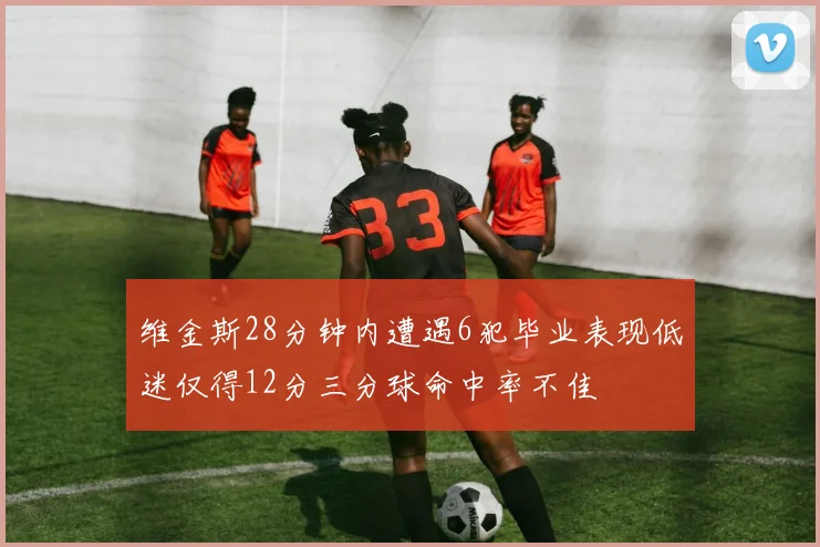 维金斯28分钟内遭遇6犯毕业表现低迷仅得12分三分球命中率不佳