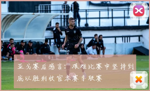亚戈赛后感言：艰难比赛中坚持到底以胜利收官本赛季联赛