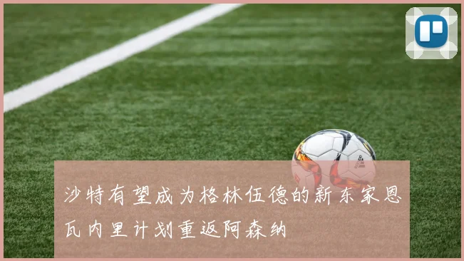 沙特有望成为格林伍德的新东家恩瓦内里计划重返阿森纳