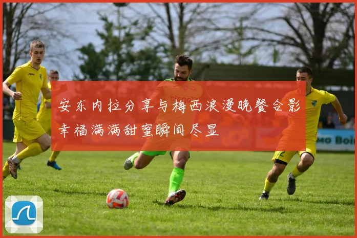 安东内拉分享与梅西浪漫晚餐合影幸福满满甜蜜瞬间尽显