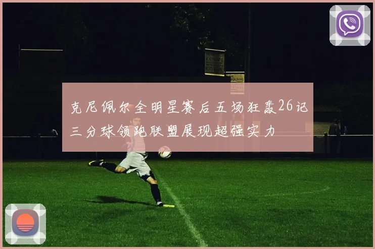 克尼佩尔全明星赛后五场狂轰26记三分球领跑联盟展现超强实力