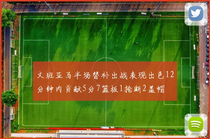 文班亚马半场替补出战表现出色12分钟内贡献5分7篮板1抢断2盖帽