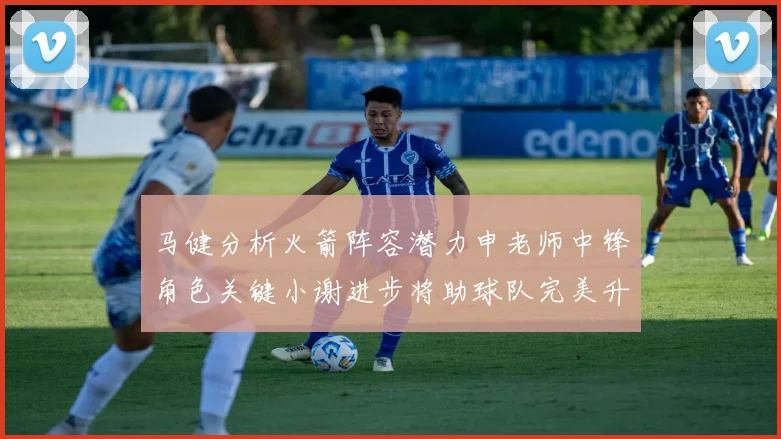 马健分析火箭阵容潜力申老师中锋角色关键小谢进步将助球队完美升级