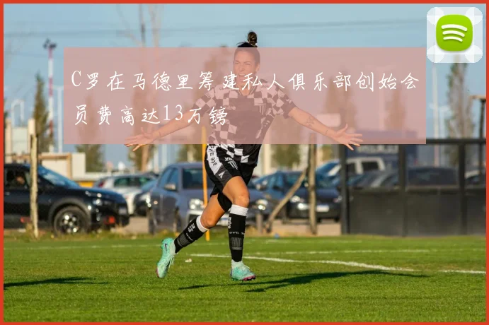 C罗在马德里筹建私人俱乐部创始会员费高达13万镑