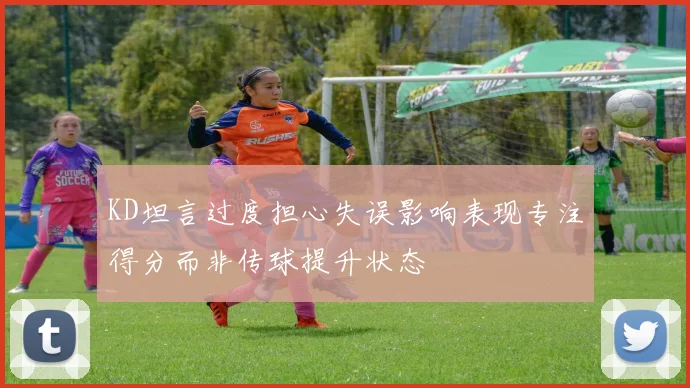 KD坦言过度担心失误影响表现专注得分而非传球提升状态